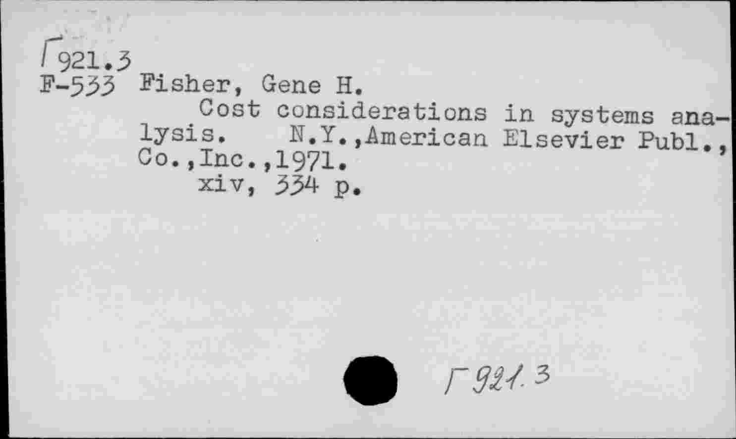 ﻿I 921.5
F-533 Fisher, Gene H.
Cost considerations in systems analysis. N.Y.,American Elsevier Publ.. Co.,Inc.,1971.	’
xiv, 334 p.
r gus